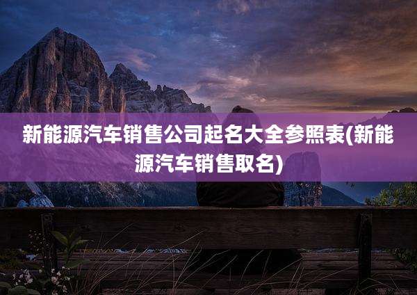 新能源汽车销售公司起名大全参照表(新能源汽车销售取名)