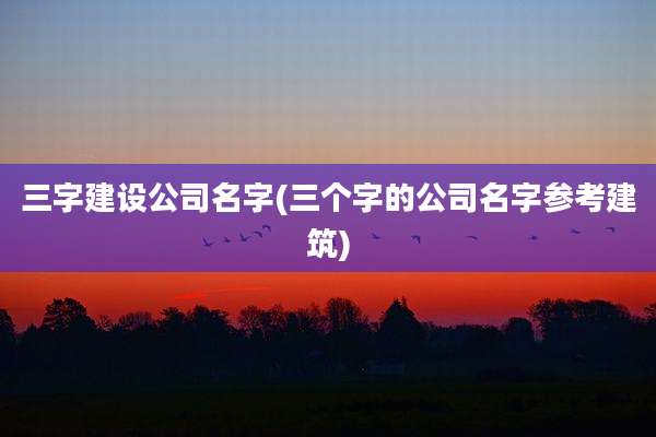 三字建设公司名字(三个字的公司名字参考建筑)