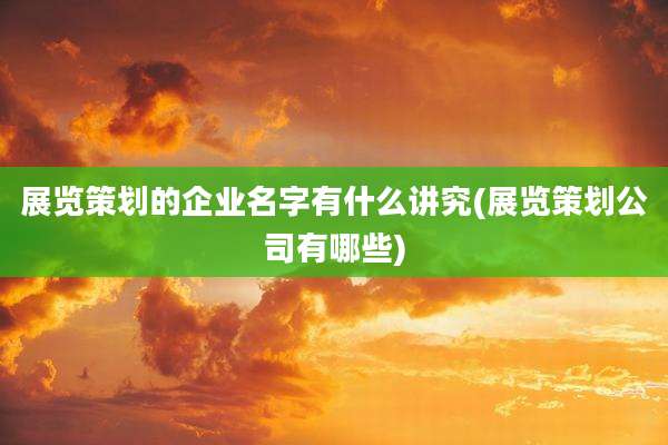 展览策划的企业名字有什么讲究(展览策划公司有哪些)