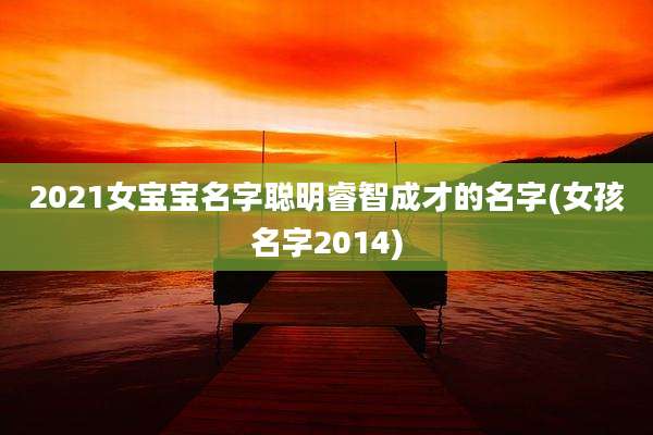 2021女宝宝名字聪明睿智成才的名字(女孩名字2014)