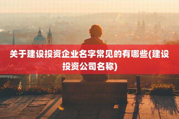 关于建设投资企业名字常见的有哪些(建设投资公司名称)