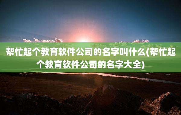 帮忙起个教育软件公司的名字叫什么(帮忙起个教育软件公司的名字大全)