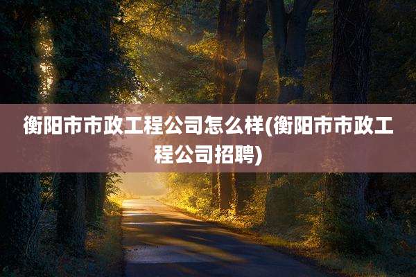衡阳市市政工程公司怎么样(衡阳市市政工程公司招聘)