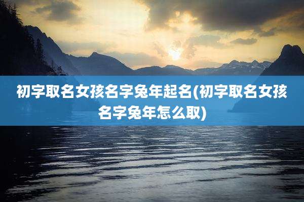 初字取名女孩名字兔年起名(初字取名女孩名字兔年怎么取)