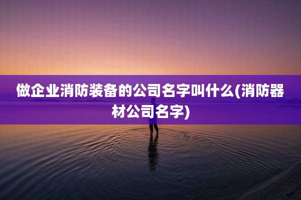 做企业消防装备的公司名字叫什么(消防器材公司名字)