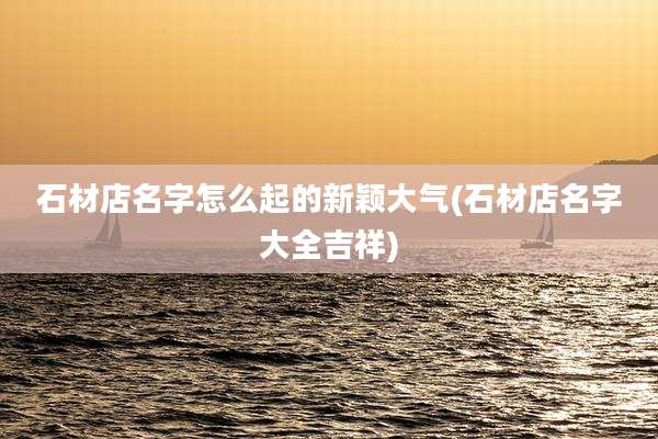 石材店名字怎么起的新颖大气(石材店名字大全吉祥)
