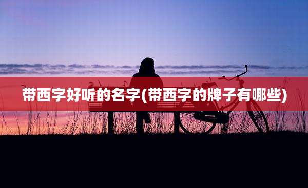 带西字好听的名字(带西字的牌子有哪些)