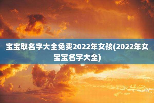 宝宝取名字大全免费2022年女孩(2022年女宝宝名字大全)