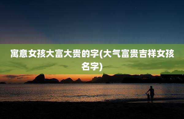 寓意女孩大富大贵的字(大气富贵吉祥女孩名字)