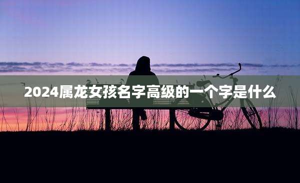 2024属龙女孩名字高级的一个字是什么