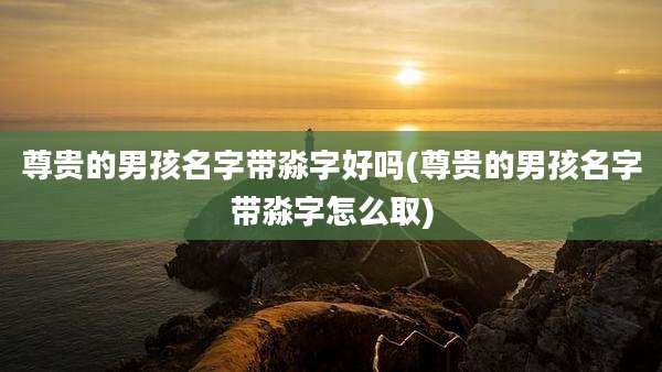 尊贵的男孩名字带淼字好吗(尊贵的男孩名字带淼字怎么取)