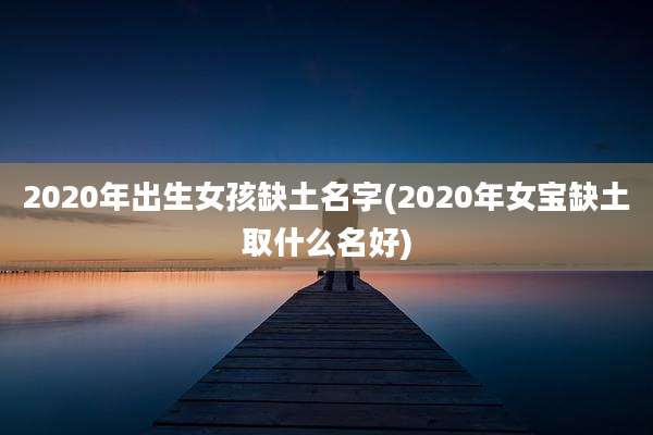 2020年出生女孩缺土名字(2020年女宝缺土取什么名好)