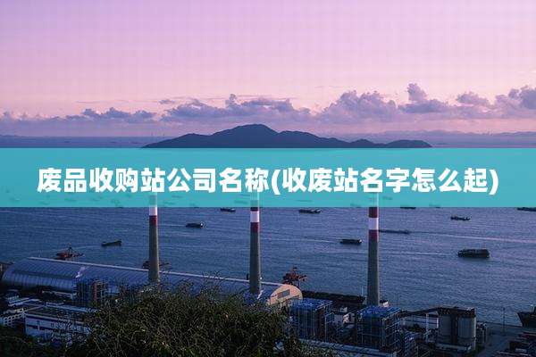 废品收购站公司名称(收废站名字怎么起)
