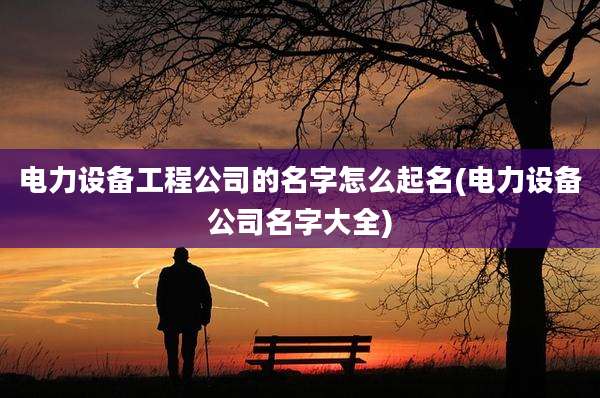 电力设备工程公司的名字怎么起名(电力设备公司名字大全)