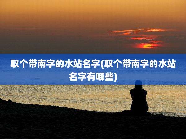 取个带南字的水站名字(取个带南字的水站名字有哪些)