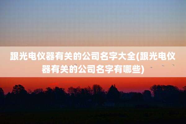 跟光电仪器有关的公司名字大全(跟光电仪器有关的公司名字有哪些)