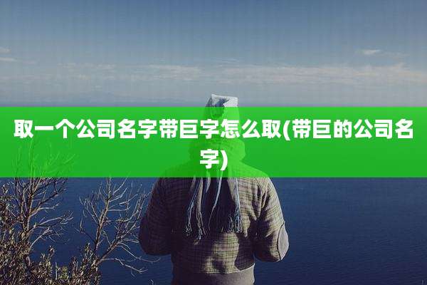 取一个公司名字带巨字怎么取(带巨的公司名字)