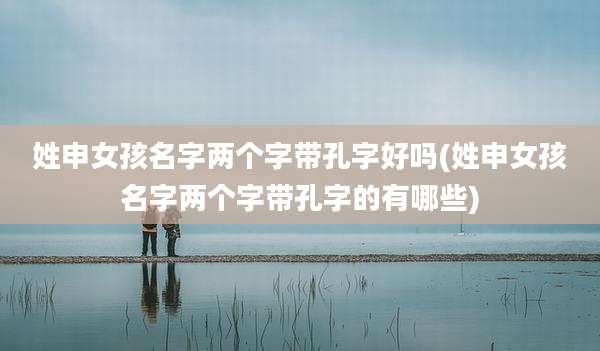 姓申女孩名字两个字带孔字好吗(姓申女孩名字两个字带孔字的有哪些)
