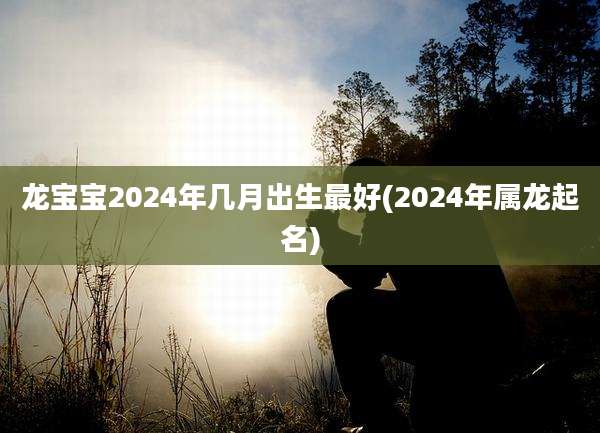 龙宝宝2024年几月出生最好(2024年属龙起名)