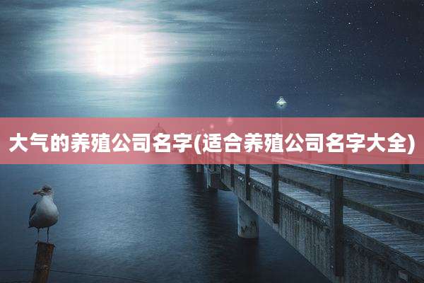 大气的养殖公司名字(适合养殖公司名字大全)