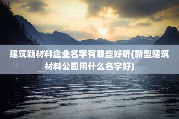 建筑新材料企业名字有哪些好听(新型建筑材料公司用什么名字好)