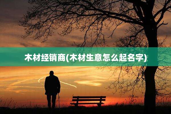 木材经销商(木材生意怎么起名字)