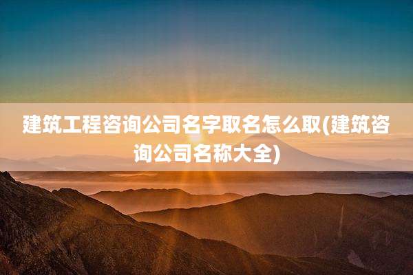 建筑工程咨询公司名字取名怎么取(建筑咨询公司名称大全)