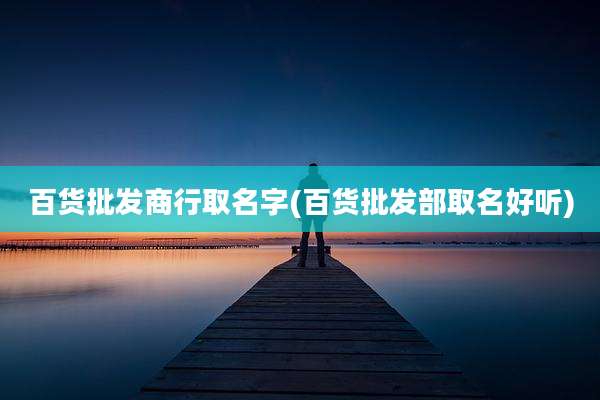 百货批发商行取名字(百货批发部取名好听)