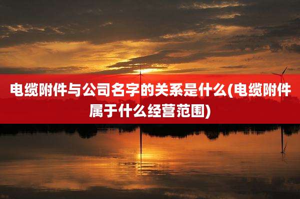 电缆附件与公司名字的关系是什么(电缆附件属于什么经营范围)