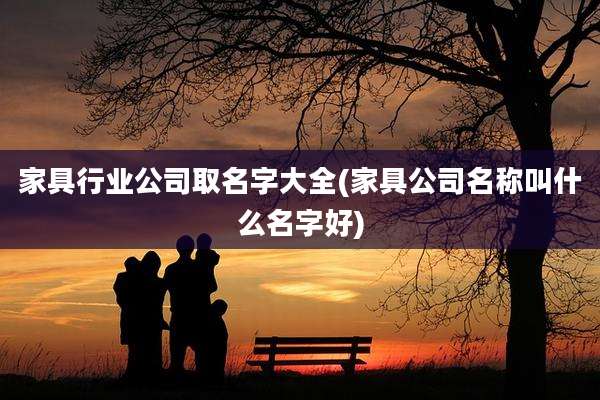 家具行业公司取名字大全(家具公司名称叫什么名字好)