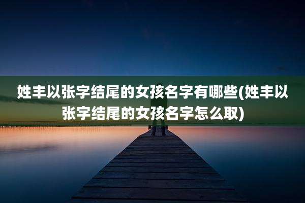 姓丰以张字结尾的女孩名字有哪些(姓丰以张字结尾的女孩名字怎么取)