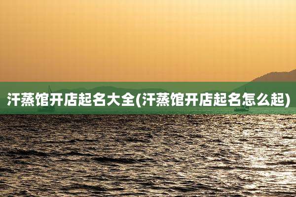 汗蒸馆开店起名大全(汗蒸馆开店起名怎么起)