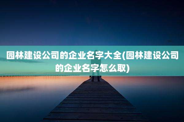 园林建设公司的企业名字大全(园林建设公司的企业名字怎么取)