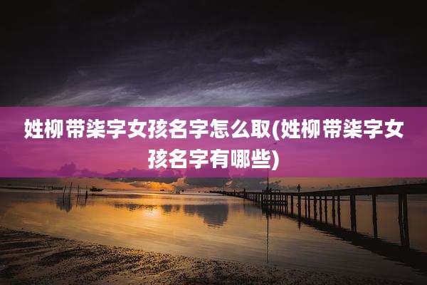 姓柳带柒字女孩名字怎么取(姓柳带柒字女孩名字有哪些)