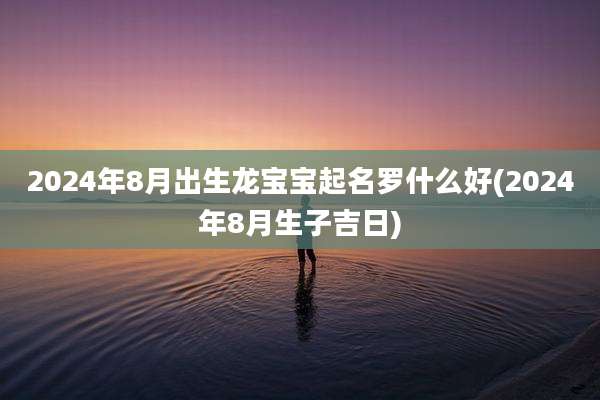 2024年8月出生龙宝宝起名罗什么好(2024年8月生子吉日)