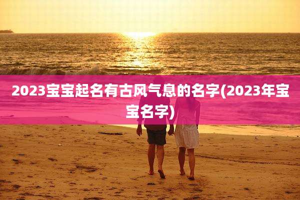 2023宝宝起名有古风气息的名字(2023年宝宝名字)