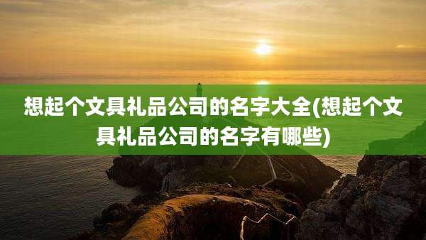 想起个文具礼品公司的名字大全(想起个文具礼品公司的名字有哪些)