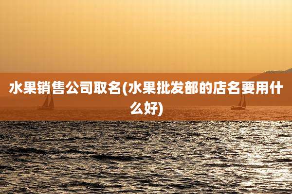 水果销售公司取名(水果批发部的店名要用什么好)