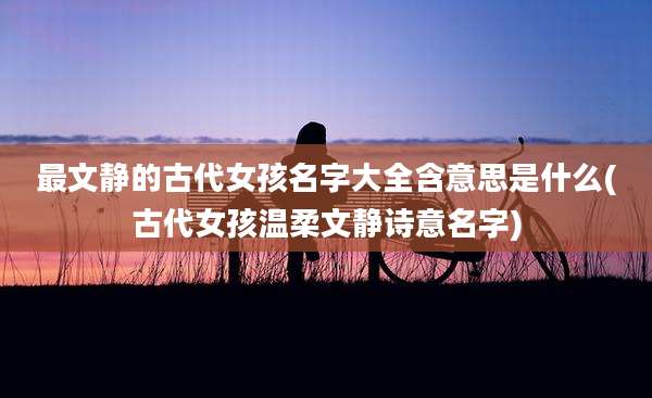 最文静的古代女孩名字大全含意思是什么(古代女孩温柔文静诗意名字)