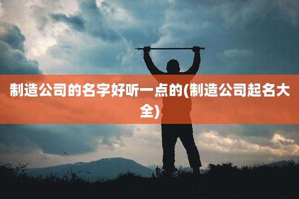 制造公司的名字好听一点的(制造公司起名大全)
