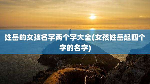 姓岳的女孩名字两个字大全(女孩姓岳起四个字的名字)
