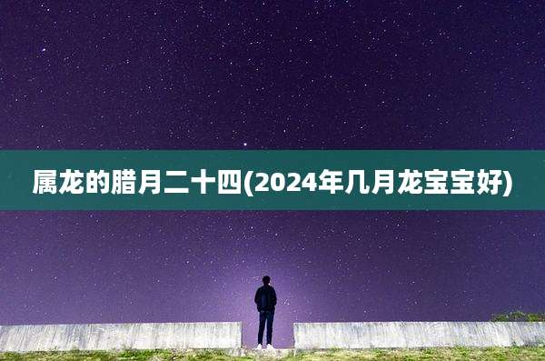 属龙的腊月二十四(2024年几月龙宝宝好)