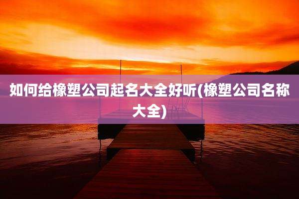 如何给橡塑公司起名大全好听(橡塑公司名称大全)