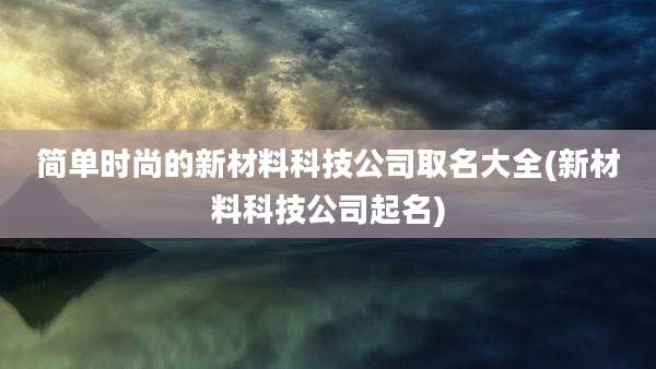简单时尚的新材料科技公司取名大全(新材料科技公司起名)