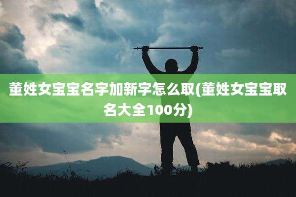 董姓女宝宝名字加新字怎么取(董姓女宝宝取名大全100分)