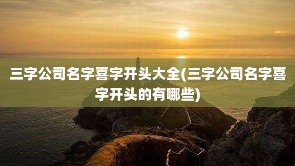 三字公司名字喜字开头大全(三字公司名字喜字开头的有哪些)