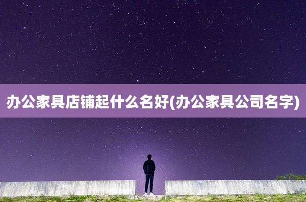 办公家具店铺起什么名好(办公家具公司名字)