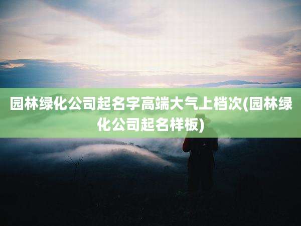 园林绿化公司起名字高端大气上档次(园林绿化公司起名样板)