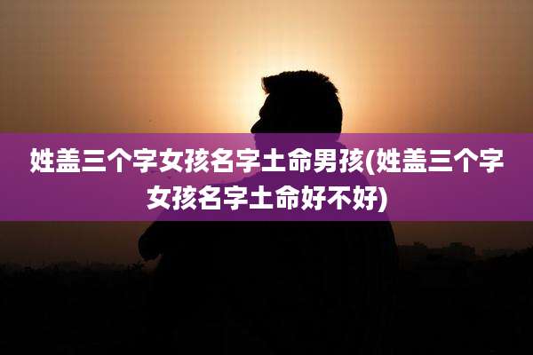姓盖三个字女孩名字土命男孩(姓盖三个字女孩名字土命好不好)