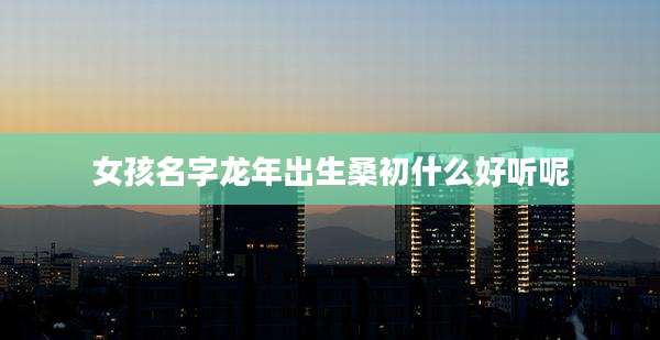 女孩名字龙年出生桑初什么好听呢